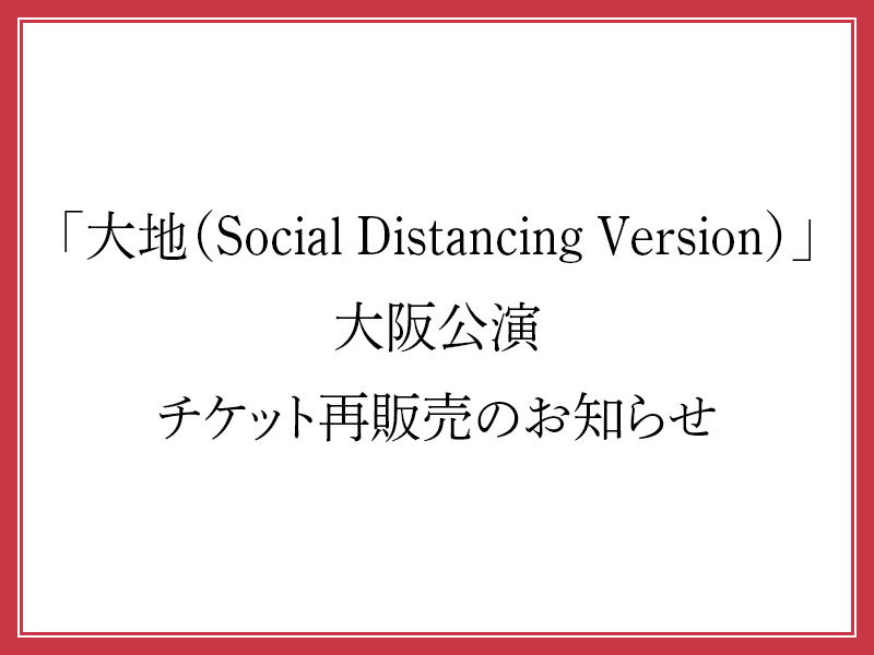 「大地（Social Distancing Version）」大阪公演 チケット再販売のお知らせ