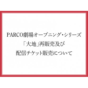 PARCO劇場オープニング・シリーズ「大地（Social Distancing Version)」再販売及び配信チケット販売について