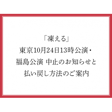 「凍える」東京10月24日13時公演・福島公演 中止のお知らせと払い戻し方法のご案内