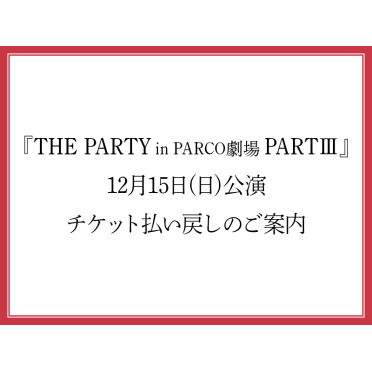 『THE PARTY in PARCO劇場 PARTⅢ』12月15日(日)公演 チケット払い戻しのご案内