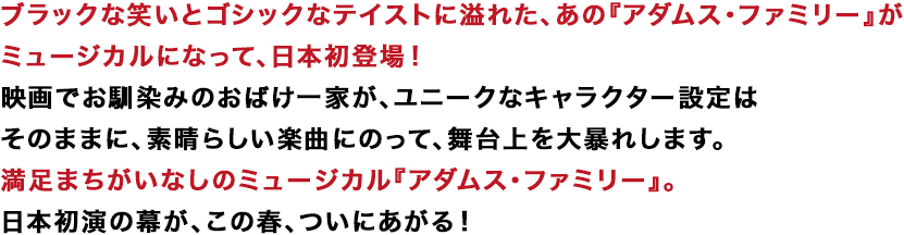 ブラックな笑いとゴシックなテイストに溢れた、あの『アダムス・ファミリー』がミュージカルになって、日本初登場！ 