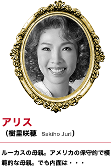 アリス（樹里咲穂　Sakiho Juri）ルーカスの母親。アメリカの保守的で模範的な母親。でも内面は・・・