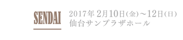 SENDAI 2017年2月10日(金)～12日(日) 仙台サンプラザホール