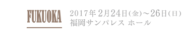 FUKUOKA 2017年2月24日(金)～26日(日) 福岡サンパレスホール