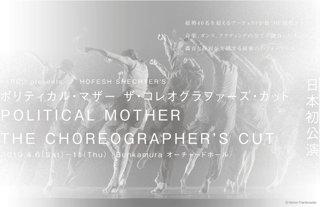 総勢40名を超えるアーティストが放つ圧倒的エネルギー 音楽、ダンス、アクションの全てが融合した光と影、轟音と静寂が交差する最強のパフォーマンス
				PARCO presents　HOFESH SHECHTER’S
				ポリティカル・マザー ザ・コレオグラファーズ・カット
				POLITICAL MOTHER
				THE CHOREOGRAPHER’S CUT
				2019年4月6日(土)～11日(木) Bunkamura オーチャードホール