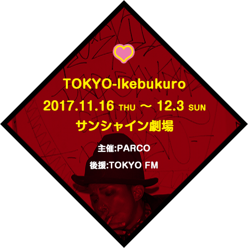 TOKYO-Ikebukuro 2017.11.16 THU・12.3 SUN 会場：サンシャイン劇場 主催：PARCO 後援：TOKYO FM