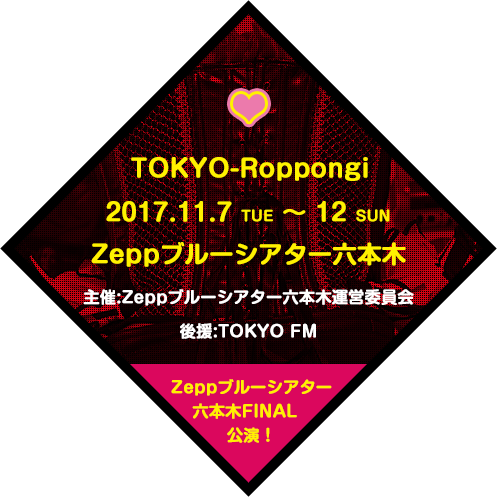 TOKYO-Roppongi 2017.11.7 THU～12 SUN<br>会場：Zeppブルーシアター六本木 主催：Zeppブルーシアター六本木運営委員会 後援：TOKYO FM [Zeppブルーシアター六本木FINAL公演！]