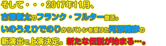 そして・・・2017年11月、古田新太のフランク・フルター復活。演出はいのうえひでのりからバトンを受けた河原雅彦の新演出で上演決定。新たな伝説が始まる…。