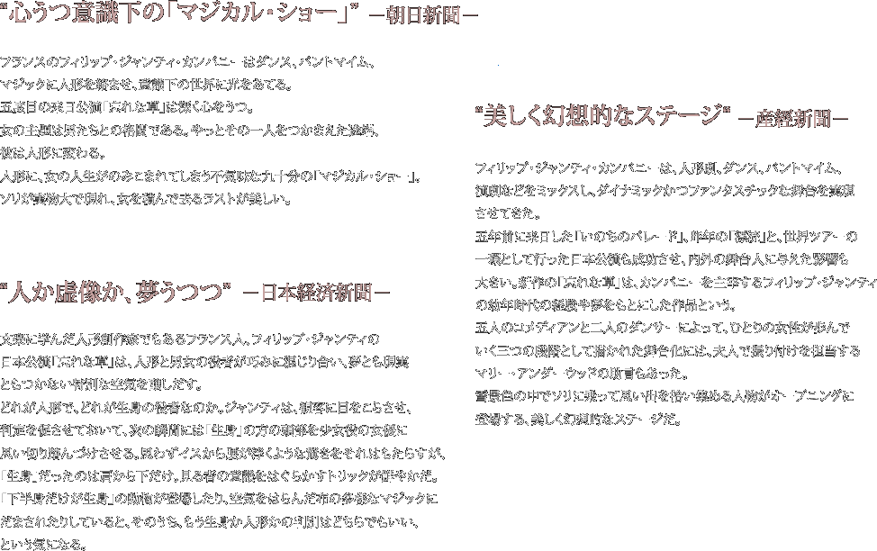 “心うつ意識下の「マジカル・ショー」”　−朝日新聞−
フランスのフィリップ・ジャンティ・カンパニーはダンス、パントマイム、マジックに人形を絡ませ、意識下の世界に光をあてる。五度目の来日公演「忘れな草」は深く心をうつ。
女の主題は男たちとの格闘である。やっとその一人をつかまえた途端、彼は人形に変わる。
人形に、女の人生がのみこまれてしまう不気味な九十分の「マジカル・ショー」。ソリが実物大で現れ、女を積んで去るラストが美しい。

“美しく幻想的なステージ“　−産經新聞−
フィリップ・ジャンティ・カンパニーは、人形劇、ダンス、パントマイム、演劇などをミックスし、ダイナミックかつファンタスチックな舞台を実現させてきた。五年前に来日した「いのちのパレード」、昨年の「漂流」と、世界ツアーの一環として行った日本公演も成功させ、内外の舞台人に与えた影響も大きい。
新作の「忘れな草」は、カンパニーを主宰するフィリップ・ジャンティの幼年時代の経験や夢をもとにした作品という。五人のコメディアンと二人のダンサーによって、ひとりの女性が歩んでいく三つの段階として描かれた舞台化には、夫人で振り付けを担当するマリー・アンダーウッドの助言もあった。
雪景色の中でソリに乗って思い出を拾い集める人物がオープニングに登場する、美しく幻想的なステージだ。

“人か虚像か、夢うつつ”　−日本経済新聞−
文楽に学んだ人形創作家でもあるフランス人、フィリップ・ジャンティの日本公演「忘れな草」は、人形と男女の役者が巧みに混じり合い、夢とも現実ともつかない特別な空気を醸しだす。
どれが人形で、どれが生身の役者なのか。ジャンティは、観客に目をこらさせ、判定を促させておいて、次の瞬間には「生身」の方の頭部を少女役の女優に思い切り踏んづけさせる。思わずイスから腰が浮くような驚きをそれはもたらすが、「生身」だったのは肩から下だけ。見る者の意識をはぐらかすトリックが鮮やかだ。
「下半身だけが生身」の動物が登場したり、空気をはらんだ布の多様なマジックにだまされたりしていると、そのうち、もう生身か人形かの判別はどちらでもいい、という気になる。