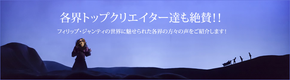 各界トップクリエイター達も絶賛！！
フィリップ・ジャンティの世界に魅せられた各界の方々の声をご紹介します！