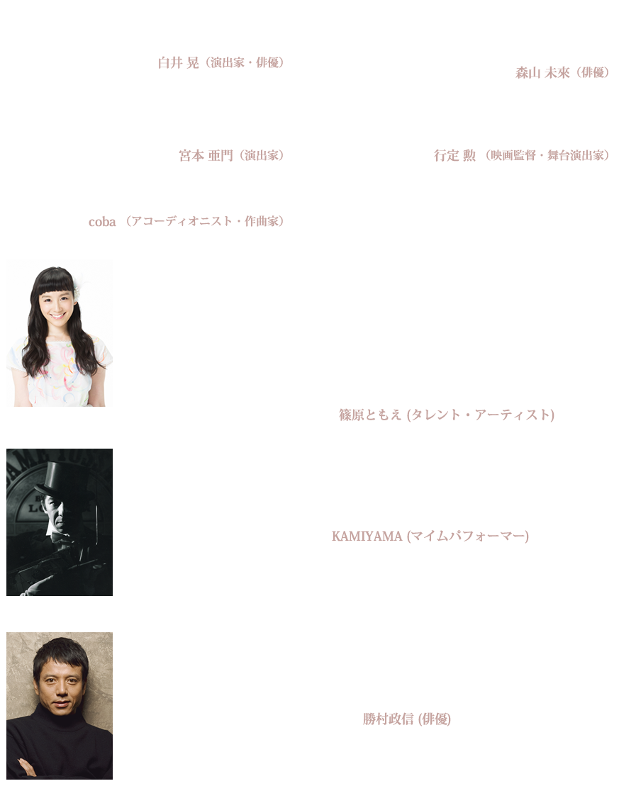 これを観ておかないと、やっぱり舞台というものを観たことにならない。
白井 晃（演出家・俳優）
いつか必ず出会うことになるジャンティの宇宙。
どうせ必ず出逢うなら、この公演で出逢えばいいんじゃないですか?
森山 未來（俳優）
観た観客は驚き、笑い、楽しんで、そして不思議な世界へと連れ去られる。
宮本 亜門（演出家）
ジャンティと同じ時代に生きる人は、必ず彼の作品を目撃するべきだと思う。
行定 勲 （映画監督・舞台演出家）
どこまで人を驚かせ、喜ばすのが好きなのか。
coba （アコーディオニスト・作曲家）
カンパニー・フィリップ・ジャンティをはじめて見たのは
10年前の「バニッシング・ポイント」の日本公演でした。
以来、ずっとファンでいようと誓うほどジャンティの世界は
三次元の夢のよう☆！
誰にもできないゼロからの創作がいつも刺激をくれます☆！大好きなカンパニー！
今回はどんなオリジナルなアイディアが集まっているのか
トキメキながら来日を待ちこがれています★
早く逢いたいジャンティの異次元空間！
篠原ともえ (タレント・アーティスト)
カンパニー・フィリップ・ジャンティを観るたびに頭の中がいっぱいになります。
そしてゼロにもどります。
自分が再出発できます。
たくさんの感動をありがとうございます。
KAMIYAMA (マイムパフォーマー)
起きていて観ることができる夢がある。美しく、豊穣な夢。
目をつぶると夢から醒めてしまいそうで、怖くなる。
ずっと目を開けたまま、美しい夢に包まれていたいと、切に思う。
フィリップ・ジャンティは夢の魔術師である。
勝村政信 (俳優)
